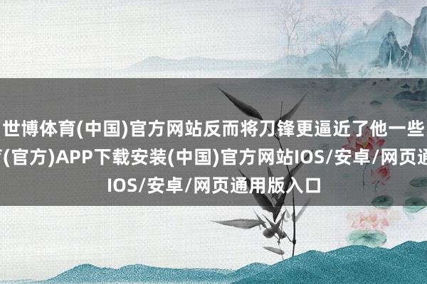 世博体育(中国)官方网站反而将刀锋更逼近了他一些-世博体育(官方)APP下载安装(中国)官方网站IOS/安卓/网页通用版入口