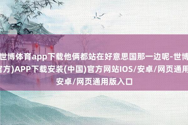 世博体育app下载他俩都站在好意思国那一边呢-世博体育(官方)APP下载安装(中国)官方网站IOS/安卓/网页通用版入口