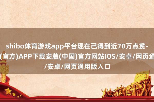 shibo体育游戏app平台现在已得到近70万点赞-世博体育(官方)APP下载安装(中国)官方网站IOS/安卓/网页通用版入口