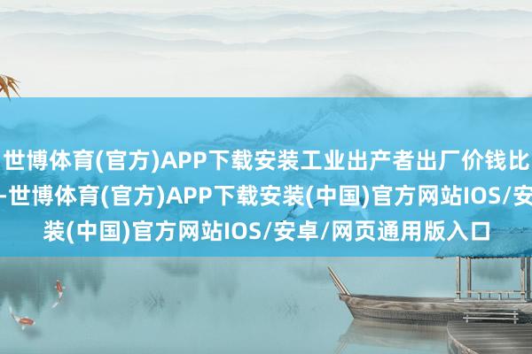 世博体育(官方)APP下载安装工业出产者出厂价钱比上年同时下落2.0%-世博体育(官方)APP下载安装(中国)官方网站IOS/安卓/网页通用版入口