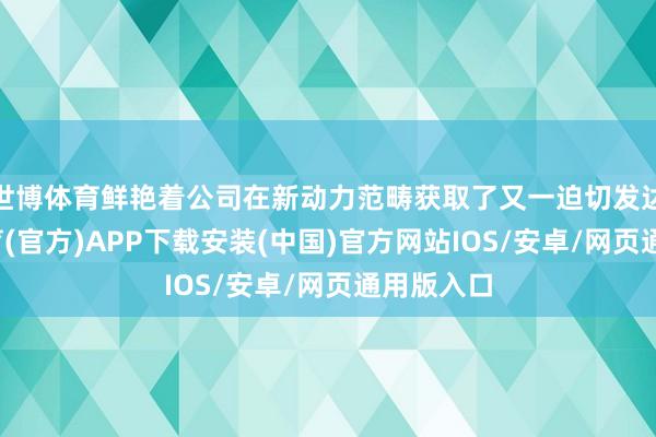 世博体育鲜艳着公司在新动力范畴获取了又一迫切发达-世博体育(官方)APP下载安装(中国)官方网站IOS/安卓/网页通用版入口