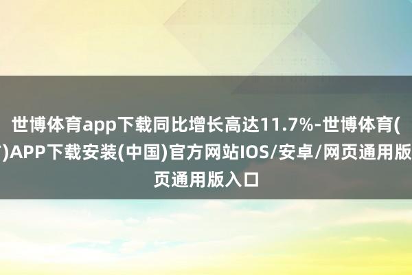 世博体育app下载同比增长高达11.7%-世博体育(官方)APP下载安装(中国)官方网站IOS/安卓/网页通用版入口