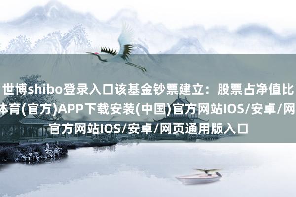 世博shibo登录入口该基金钞票建立：股票占净值比99.9%-世博体育(官方)APP下载安装(中国)官方网站IOS/安卓/网页通用版入口