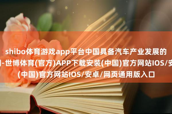 shibo体育游戏app平台中国具备汽车产业发展的丰富素养与高妙时刻-世博体育(官方)APP下载安装(中国)官方网站IOS/安卓/网页通用版入口