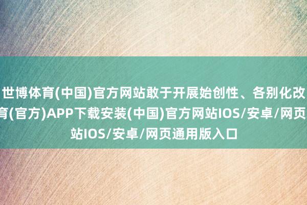 世博体育(中国)官方网站敢于开展始创性、各别化改造-世博体育(官方)APP下载安装(中国)官方网站IOS/安卓/网页通用版入口