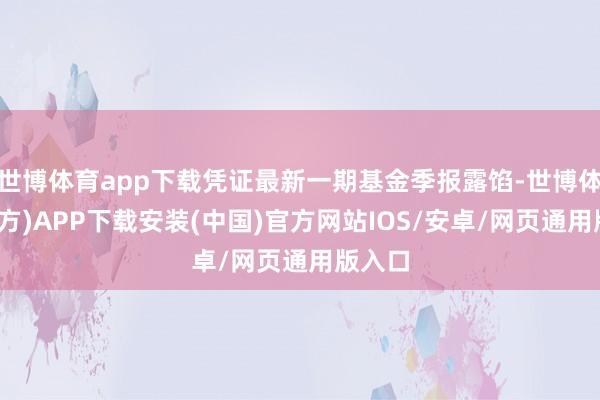 世博体育app下载凭证最新一期基金季报露馅-世博体育(官方)APP下载安装(中国)官方网站IOS/安卓/网页通用版入口