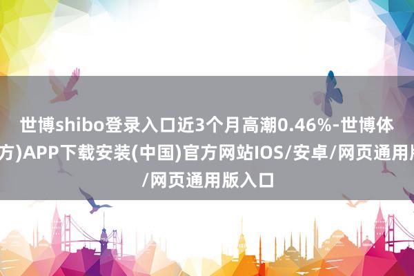 世博shibo登录入口近3个月高潮0.46%-世博体育(官方)APP下载安装(中国)官方网站IOS/安卓/网页通用版入口