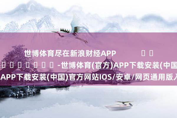 世博体育尽在新浪财经APP            						牵累剪辑：卢昱君 							-世博体育(官方)APP下载安装(中国)官方网站IOS/安卓/网页通用版入口