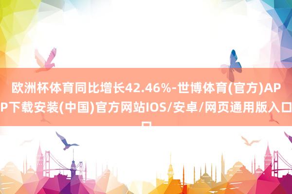 欧洲杯体育同比增长42.46%-世博体育(官方)APP下载安装(中国)官方网站IOS/安卓/网页通用版入口