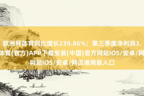 欧洲杯体育同比增长239.86%；第三季度净利润3.24亿元-世博体育(官方)APP下载安装(中国)官方网站IOS/安卓/网页通用版入口