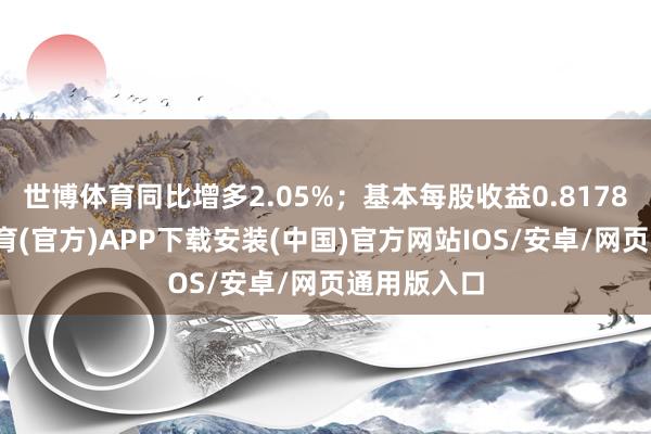 世博体育同比增多2.05%；基本每股收益0.8178元-世博体育(官方)APP下载安装(中国)官方网站IOS/安卓/网页通用版入口