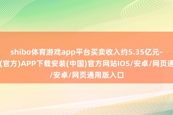 shibo体育游戏app平台买卖收入约5.35亿元-世博体育(官方)APP下载安装(中国)官方网站IOS/安卓/网页通用版入口