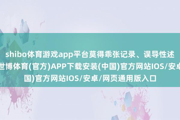 shibo体育游戏app平台莫得乖张记录、误导性述说能够紧要遗漏-世博体育(官方)APP下载安装(中国)官方网站IOS/安卓/网页通用版入口