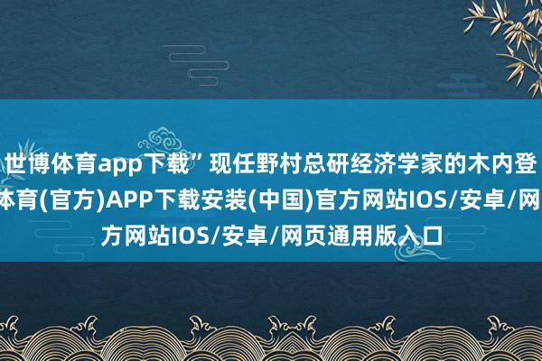 世博体育app下载”现任野村总研经济学家的木内登英走漏-世博体育(官方)APP下载安装(中国)官方网站IOS/安卓/网页通用版入口