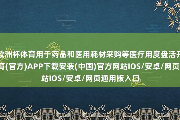 欧洲杯体育用于药品和医用耗材采购等医疗用度盘活开销-世博体育(官方)APP下载安装(中国)官方网站IOS/安卓/网页通用版入口