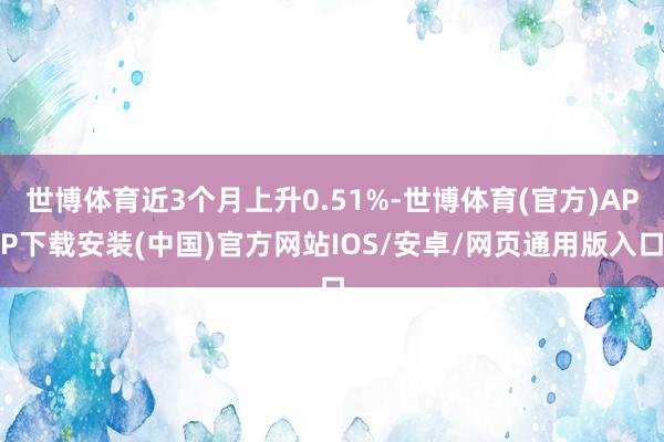 世博体育近3个月上升0.51%-世博体育(官方)APP下载安装(中国)官方网站IOS/安卓/网页通用版入口