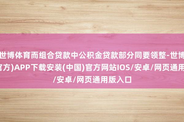 世博体育而组合贷款中公积金贷款部分同要领整-世博体育(官方)APP下载安装(中国)官方网站IOS/安卓/网页通用版入口