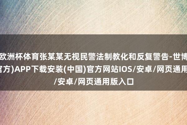 欧洲杯体育张某某无视民警法制教化和反复警告-世博体育(官方)APP下载安装(中国)官方网站IOS/安卓/网页通用版入口