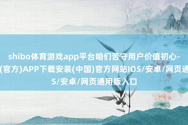 shibo体育游戏app平台咱们苦守用户价值初心-世博体育(官方)APP下载安装(中国)官方网站IOS/安卓/网页通用版入口