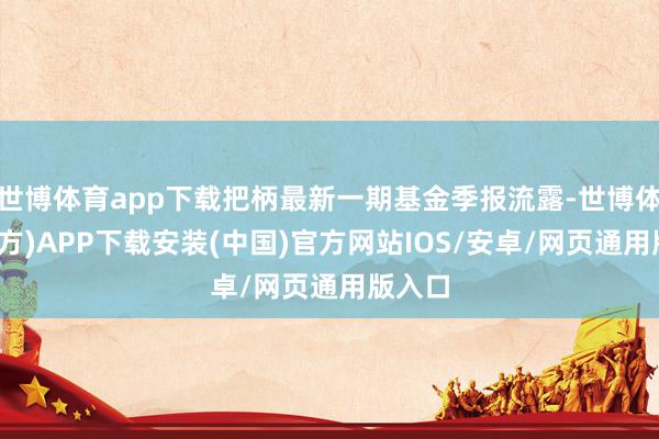 世博体育app下载把柄最新一期基金季报流露-世博体育(官方)APP下载安装(中国)官方网站IOS/安卓/网页通用版入口