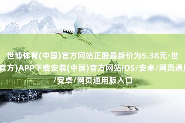 世博体育(中国)官方网站正股最新价为5.38元-世博体育(官方)APP下载安装(中国)官方网站IOS/安卓/网页通用版入口