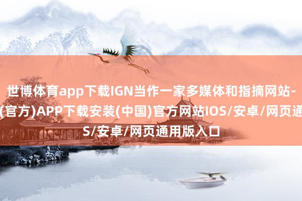 世博体育app下载IGN当作一家多媒体和指摘网站-世博体育(官方)APP下载安装(中国)官方网站IOS/安卓/网页通用版入口