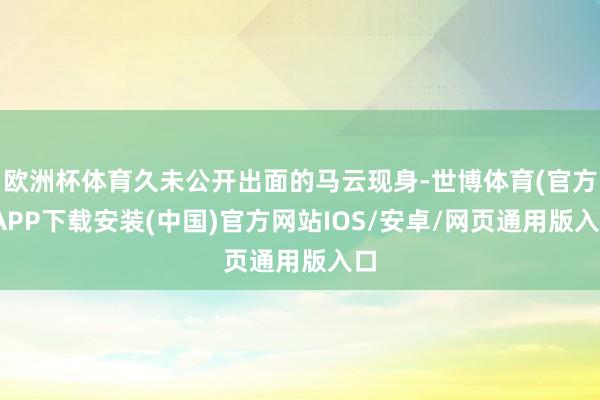 欧洲杯体育久未公开出面的马云现身-世博体育(官方)APP下载安装(中国)官方网站IOS/安卓/网页通用版入口