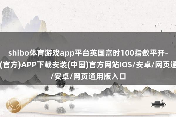 shibo体育游戏app平台英国富时100指数平开-世博体育(官方)APP下载安装(中国)官方网站IOS/安卓/网页通用版入口