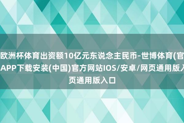 欧洲杯体育出资额10亿元东说念主民币-世博体育(官方)APP下载安装(中国)官方网站IOS/安卓/网页通用版入口