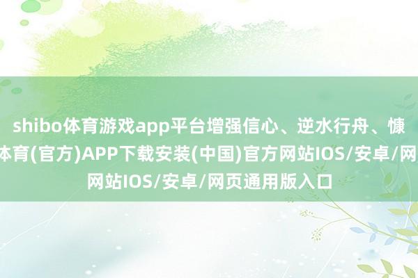 shibo体育游戏app平台增强信心、逆水行舟、慷慨有为-世博体育(官方)APP下载安装(中国)官方网站IOS/安卓/网页通用版入口