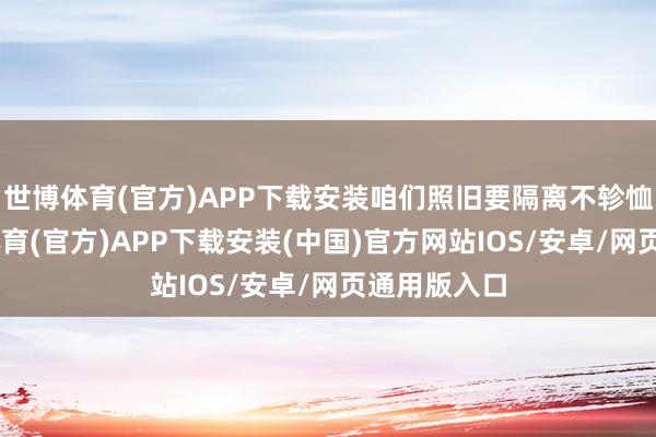 世博体育(官方)APP下载安装咱们照旧要隔离不轸恤况”-世博体育(官方)APP下载安装(中国)官方网站IOS/安卓/网页通用版入口