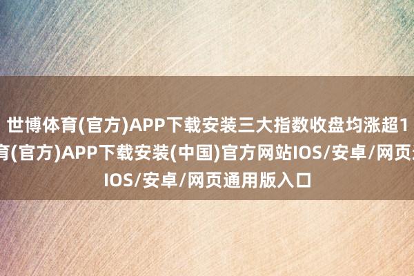 世博体育(官方)APP下载安装三大指数收盘均涨超1%-世博体育(官方)APP下载安装(中国)官方网站IOS/安卓/网页通用版入口