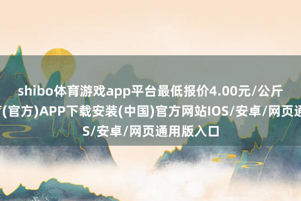 shibo体育游戏app平台最低报价4.00元/公斤-世博体育(官方)APP下载安装(中国)官方网站IOS/安卓/网页通用版入口