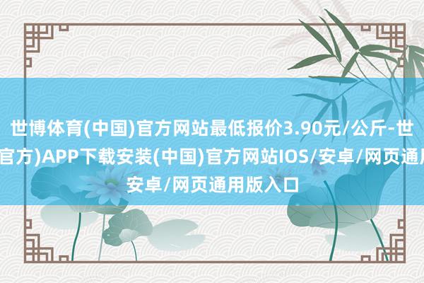 世博体育(中国)官方网站最低报价3.90元/公斤-世博体育(官方)APP下载安装(中国)官方网站IOS/安卓/网页通用版入口