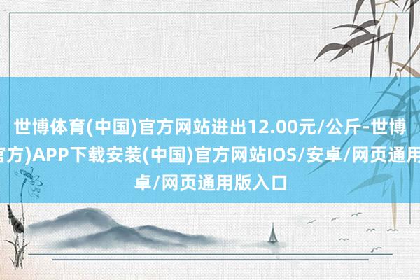 世博体育(中国)官方网站进出12.00元/公斤-世博体育(官方)APP下载安装(中国)官方网站IOS/安卓/网页通用版入口