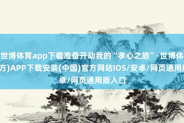 世博体育app下载准备开动我的“孝心之旅”-世博体育(官方)APP下载安装(中国)官方网站IOS/安卓/网页通用版入口