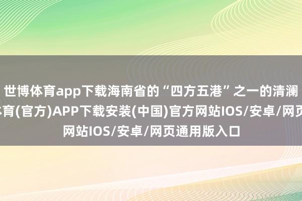 世博体育app下载海南省的“四方五港”之一的清澜新港-世博体育(官方)APP下载安装(中国)官方网站IOS/安卓/网页通用版入口