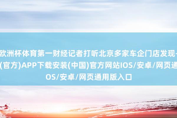 欧洲杯体育第一财经记者打听北京多家车企门店发现-世博体育(官方)APP下载安装(中国)官方网站IOS/安卓/网页通用版入口