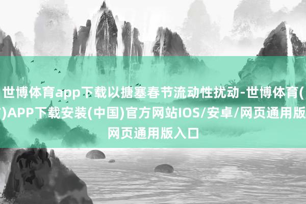 世博体育app下载以搪塞春节流动性扰动-世博体育(官方)APP下载安装(中国)官方网站IOS/安卓/网页通用版入口