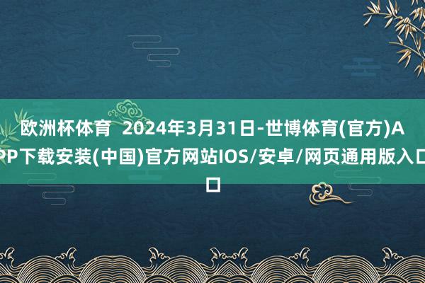 欧洲杯体育  2024年3月31日-世博体育(官方)APP下载安装(中国)官方网站IOS/安卓/网页通用版入口