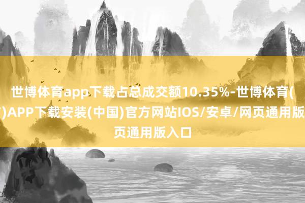 世博体育app下载占总成交额10.35%-世博体育(官方)APP下载安装(中国)官方网站IOS/安卓/网页通用版入口