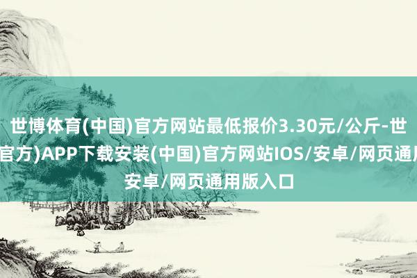 世博体育(中国)官方网站最低报价3.30元/公斤-世博体育(官方)APP下载安装(中国)官方网站IOS/安卓/网页通用版入口