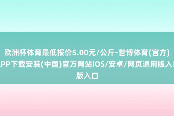 欧洲杯体育最低报价5.00元/公斤-世博体育(官方)APP下载安装(中国)官方网站IOS/安卓/网页通用版入口