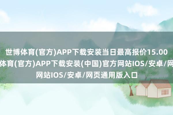 世博体育(官方)APP下载安装当日最高报价15.00元/公斤-世博体育(官方)APP下载安装(中国)官方网站IOS/安卓/网页通用版入口