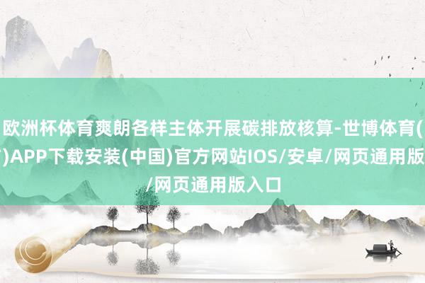 欧洲杯体育爽朗各样主体开展碳排放核算-世博体育(官方)APP下载安装(中国)官方网站IOS/安卓/网页通用版入口