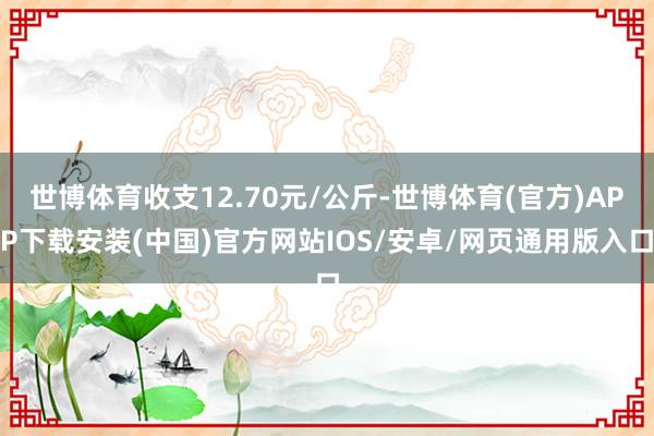 世博体育收支12.70元/公斤-世博体育(官方)APP下载安装(中国)官方网站IOS/安卓/网页通用版入口