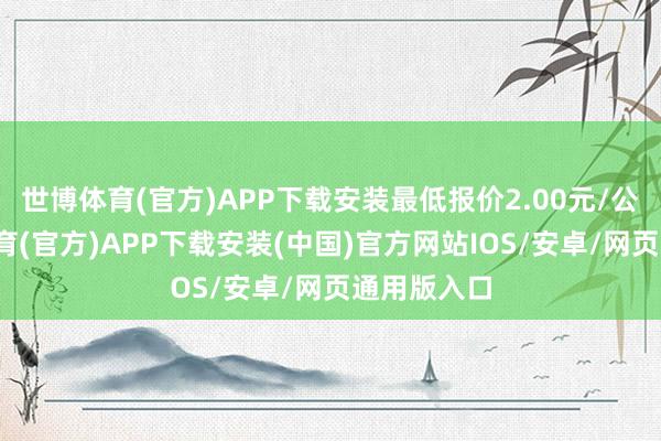 世博体育(官方)APP下载安装最低报价2.00元/公斤-世博体育(官方)APP下载安装(中国)官方网站IOS/安卓/网页通用版入口