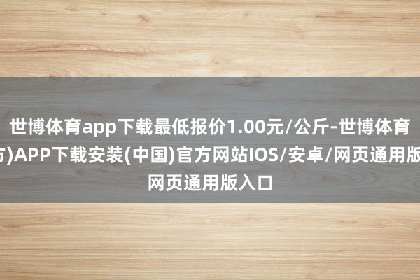 世博体育app下载最低报价1.00元/公斤-世博体育(官方)APP下载安装(中国)官方网站IOS/安卓/网页通用版入口