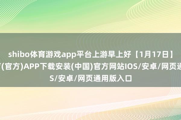 shibo体育游戏app平台上游早上好【1月17日】-世博体育(官方)APP下载安装(中国)官方网站IOS/安卓/网页通用版入口