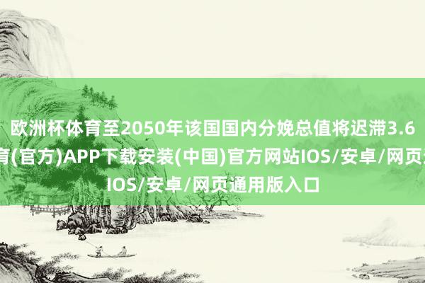 欧洲杯体育至2050年该国国内分娩总值将迟滞3.6%-世博体育(官方)APP下载安装(中国)官方网站IOS/安卓/网页通用版入口